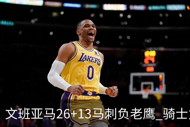 文班亚马26+13马刺负老鹰 骑士力克公牛5连胜