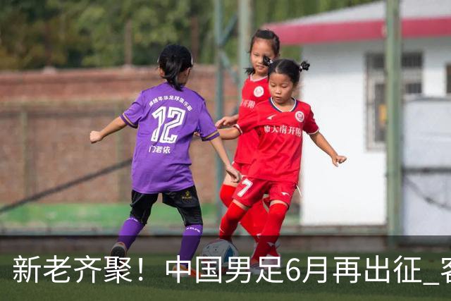 新老齐聚！中国男足6月再出征 客战新加坡主场对阵泰国
